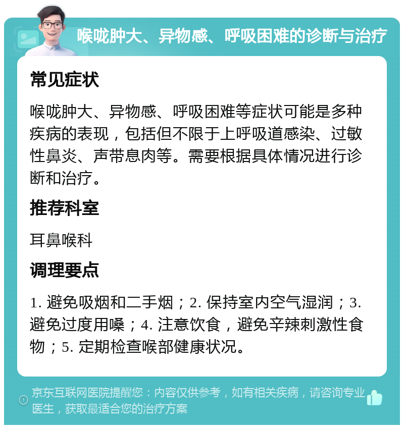 喉咙肿大、异物感、呼吸困难的诊断与治疗 常见症状 喉咙肿大、异物感、呼吸困难等症状可能是多种疾病的表现，包括但不限于上呼吸道感染、过敏性鼻炎、声带息肉等。需要根据具体情况进行诊断和治疗。 推荐科室 耳鼻喉科 调理要点 1. 避免吸烟和二手烟；2. 保持室内空气湿润；3. 避免过度用嗓；4. 注意饮食，避免辛辣刺激性食物；5. 定期检查喉部健康状况。