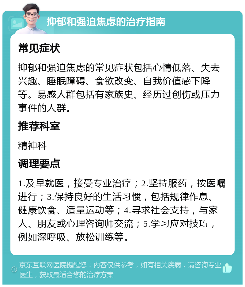 抑郁和强迫焦虑的治疗指南 常见症状 抑郁和强迫焦虑的常见症状包括心情低落、失去兴趣、睡眠障碍、食欲改变、自我价值感下降等。易感人群包括有家族史、经历过创伤或压力事件的人群。 推荐科室 精神科 调理要点 1.及早就医，接受专业治疗；2.坚持服药，按医嘱进行；3.保持良好的生活习惯，包括规律作息、健康饮食、适量运动等；4.寻求社会支持，与家人、朋友或心理咨询师交流；5.学习应对技巧，例如深呼吸、放松训练等。