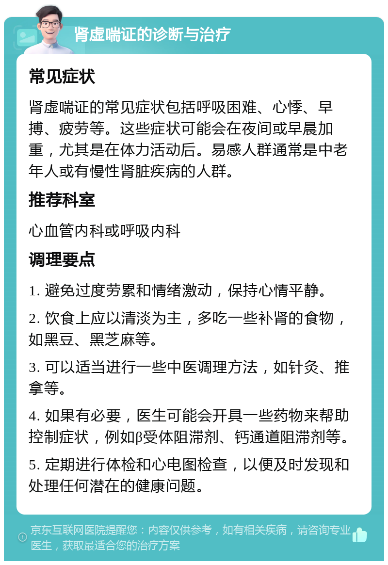 肾虚喘证的诊断与治疗 常见症状 肾虚喘证的常见症状包括呼吸困难、心悸、早搏、疲劳等。这些症状可能会在夜间或早晨加重，尤其是在体力活动后。易感人群通常是中老年人或有慢性肾脏疾病的人群。 推荐科室 心血管内科或呼吸内科 调理要点 1. 避免过度劳累和情绪激动，保持心情平静。 2. 饮食上应以清淡为主，多吃一些补肾的食物，如黑豆、黑芝麻等。 3. 可以适当进行一些中医调理方法，如针灸、推拿等。 4. 如果有必要，医生可能会开具一些药物来帮助控制症状，例如β受体阻滞剂、钙通道阻滞剂等。 5. 定期进行体检和心电图检查，以便及时发现和处理任何潜在的健康问题。