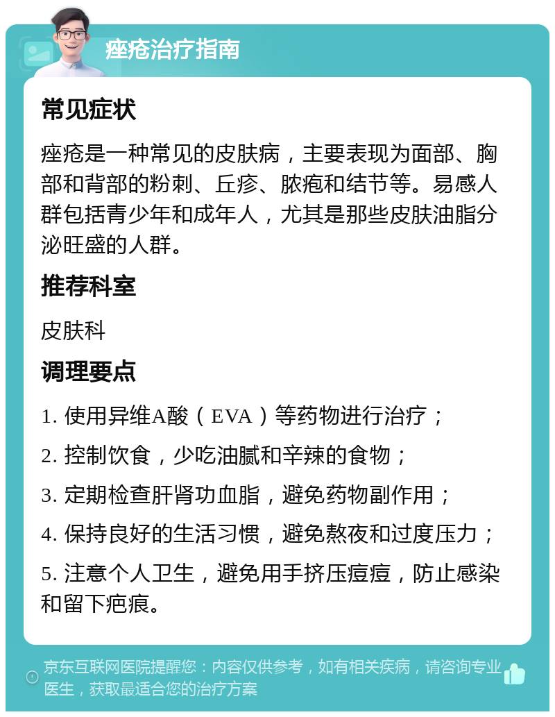 痤疮治疗指南 常见症状 痤疮是一种常见的皮肤病，主要表现为面部、胸部和背部的粉刺、丘疹、脓疱和结节等。易感人群包括青少年和成年人，尤其是那些皮肤油脂分泌旺盛的人群。 推荐科室 皮肤科 调理要点 1. 使用异维A酸（EVA）等药物进行治疗； 2. 控制饮食，少吃油腻和辛辣的食物； 3. 定期检查肝肾功血脂，避免药物副作用； 4. 保持良好的生活习惯，避免熬夜和过度压力； 5. 注意个人卫生，避免用手挤压痘痘，防止感染和留下疤痕。