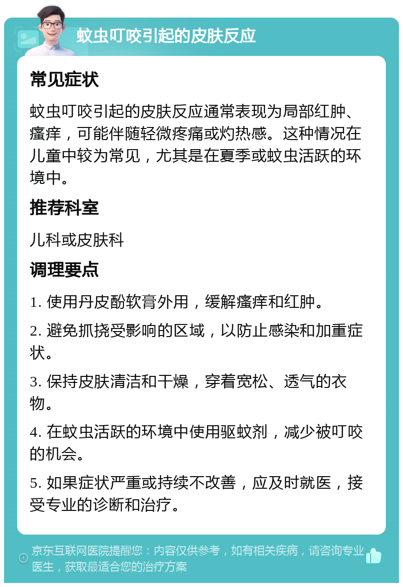 蚊虫叮咬引起的皮肤反应 常见症状 蚊虫叮咬引起的皮肤反应通常表现为局部红肿、瘙痒，可能伴随轻微疼痛或灼热感。这种情况在儿童中较为常见，尤其是在夏季或蚊虫活跃的环境中。 推荐科室 儿科或皮肤科 调理要点 1. 使用丹皮酚软膏外用，缓解瘙痒和红肿。 2. 避免抓挠受影响的区域，以防止感染和加重症状。 3. 保持皮肤清洁和干燥，穿着宽松、透气的衣物。 4. 在蚊虫活跃的环境中使用驱蚊剂，减少被叮咬的机会。 5. 如果症状严重或持续不改善，应及时就医，接受专业的诊断和治疗。