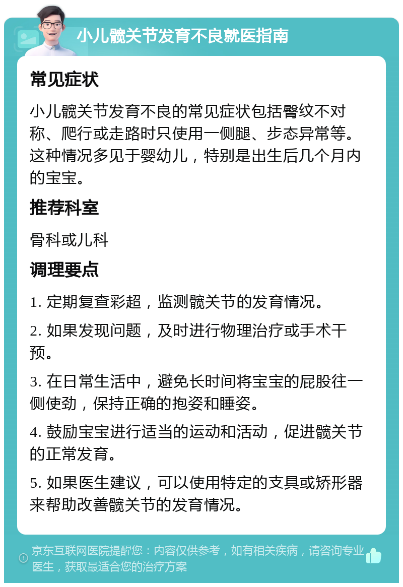 小儿髋关节发育不良就医指南 常见症状 小儿髋关节发育不良的常见症状包括臀纹不对称、爬行或走路时只使用一侧腿、步态异常等。这种情况多见于婴幼儿，特别是出生后几个月内的宝宝。 推荐科室 骨科或儿科 调理要点 1. 定期复查彩超，监测髋关节的发育情况。 2. 如果发现问题，及时进行物理治疗或手术干预。 3. 在日常生活中，避免长时间将宝宝的屁股往一侧使劲，保持正确的抱姿和睡姿。 4. 鼓励宝宝进行适当的运动和活动，促进髋关节的正常发育。 5. 如果医生建议，可以使用特定的支具或矫形器来帮助改善髋关节的发育情况。