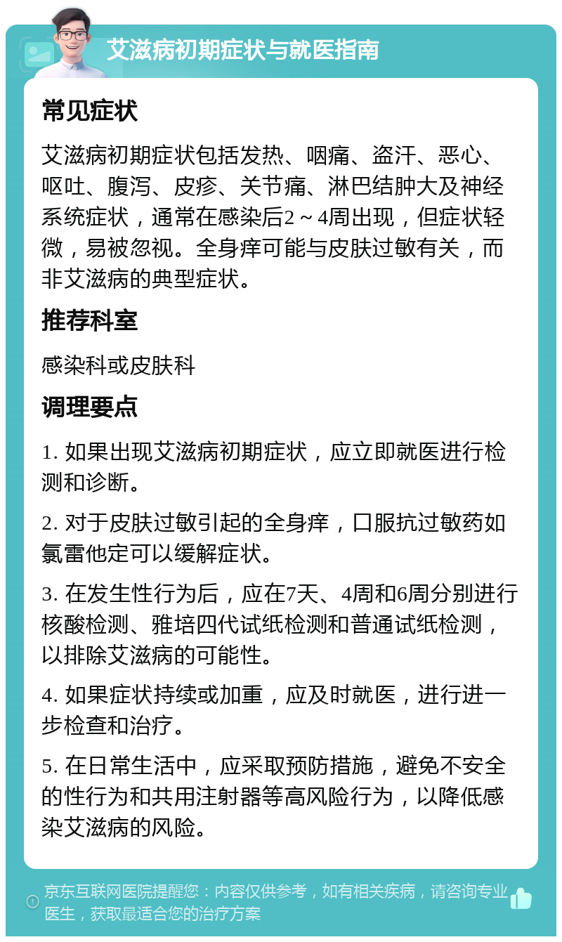 艾滋病初期症状与就医指南 常见症状 艾滋病初期症状包括发热、咽痛、盗汗、恶心、呕吐、腹泻、皮疹、关节痛、淋巴结肿大及神经系统症状，通常在感染后2～4周出现，但症状轻微，易被忽视。全身痒可能与皮肤过敏有关，而非艾滋病的典型症状。 推荐科室 感染科或皮肤科 调理要点 1. 如果出现艾滋病初期症状，应立即就医进行检测和诊断。 2. 对于皮肤过敏引起的全身痒，口服抗过敏药如氯雷他定可以缓解症状。 3. 在发生性行为后，应在7天、4周和6周分别进行核酸检测、雅培四代试纸检测和普通试纸检测，以排除艾滋病的可能性。 4. 如果症状持续或加重，应及时就医，进行进一步检查和治疗。 5. 在日常生活中，应采取预防措施，避免不安全的性行为和共用注射器等高风险行为，以降低感染艾滋病的风险。