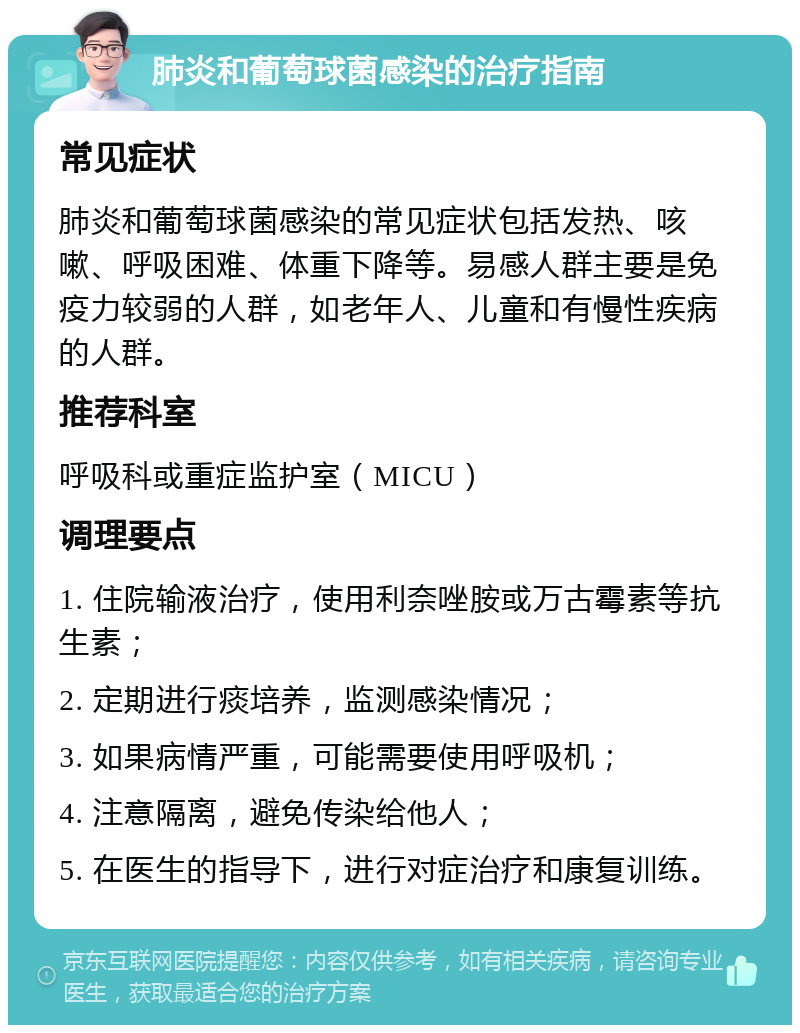 肺炎和葡萄球菌感染的治疗指南 常见症状 肺炎和葡萄球菌感染的常见症状包括发热、咳嗽、呼吸困难、体重下降等。易感人群主要是免疫力较弱的人群，如老年人、儿童和有慢性疾病的人群。 推荐科室 呼吸科或重症监护室（MICU） 调理要点 1. 住院输液治疗，使用利奈唑胺或万古霉素等抗生素； 2. 定期进行痰培养，监测感染情况； 3. 如果病情严重，可能需要使用呼吸机； 4. 注意隔离，避免传染给他人； 5. 在医生的指导下，进行对症治疗和康复训练。