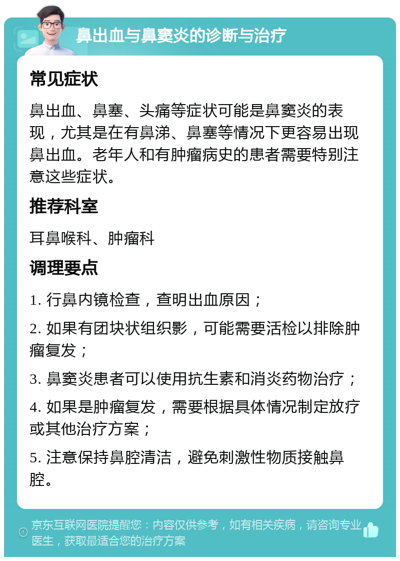 鼻出血与鼻窦炎的诊断与治疗 常见症状 鼻出血、鼻塞、头痛等症状可能是鼻窦炎的表现，尤其是在有鼻涕、鼻塞等情况下更容易出现鼻出血。老年人和有肿瘤病史的患者需要特别注意这些症状。 推荐科室 耳鼻喉科、肿瘤科 调理要点 1. 行鼻内镜检查，查明出血原因； 2. 如果有团块状组织影，可能需要活检以排除肿瘤复发； 3. 鼻窦炎患者可以使用抗生素和消炎药物治疗； 4. 如果是肿瘤复发，需要根据具体情况制定放疗或其他治疗方案； 5. 注意保持鼻腔清洁，避免刺激性物质接触鼻腔。