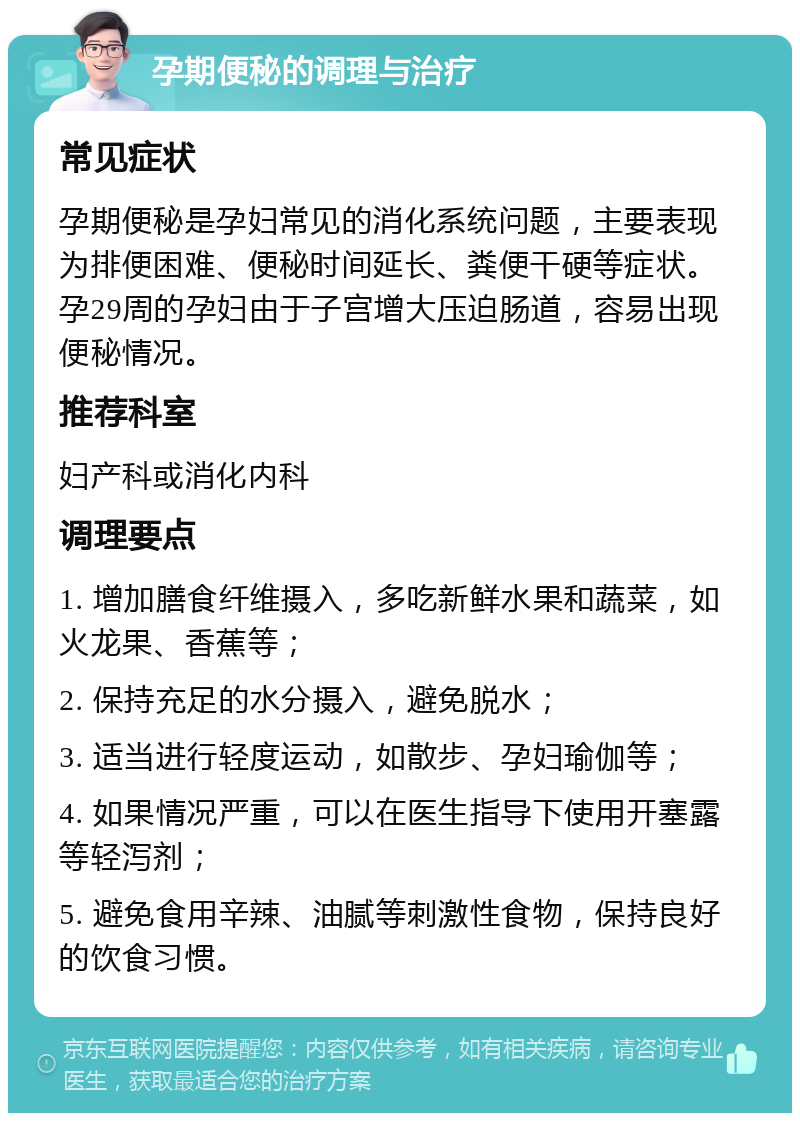 孕期便秘的调理与治疗 常见症状 孕期便秘是孕妇常见的消化系统问题，主要表现为排便困难、便秘时间延长、粪便干硬等症状。孕29周的孕妇由于子宫增大压迫肠道，容易出现便秘情况。 推荐科室 妇产科或消化内科 调理要点 1. 增加膳食纤维摄入，多吃新鲜水果和蔬菜，如火龙果、香蕉等； 2. 保持充足的水分摄入，避免脱水； 3. 适当进行轻度运动，如散步、孕妇瑜伽等； 4. 如果情况严重，可以在医生指导下使用开塞露等轻泻剂； 5. 避免食用辛辣、油腻等刺激性食物，保持良好的饮食习惯。