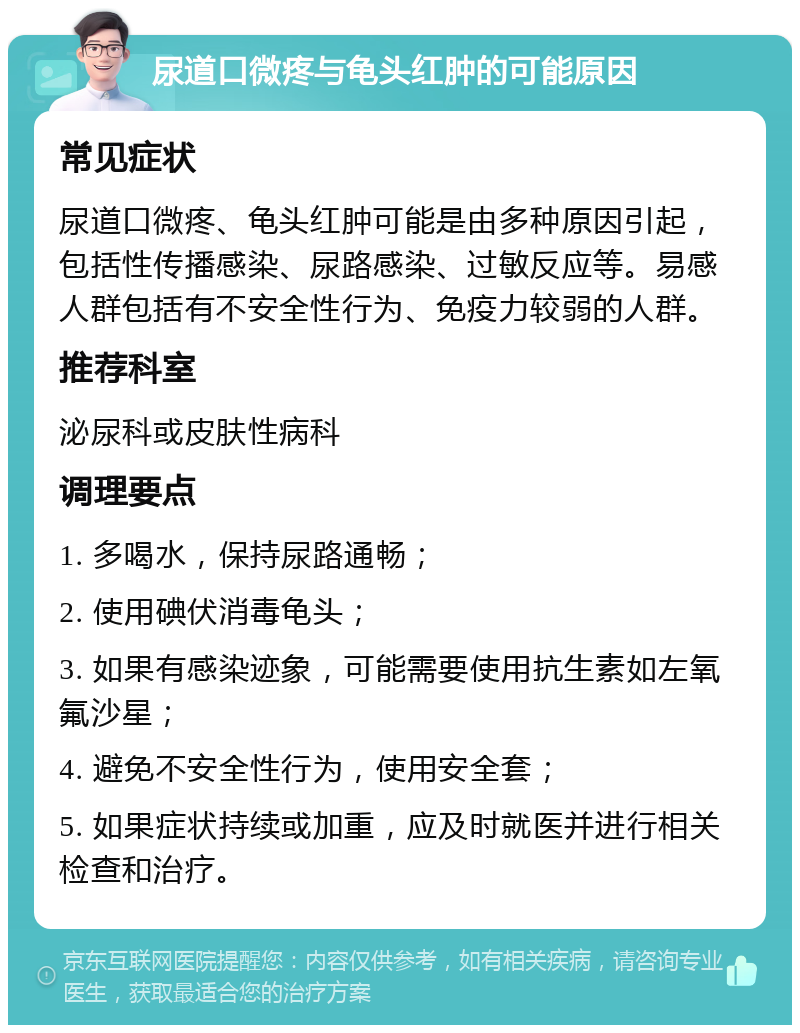 尿道口微疼与龟头红肿的可能原因 常见症状 尿道口微疼、龟头红肿可能是由多种原因引起，包括性传播感染、尿路感染、过敏反应等。易感人群包括有不安全性行为、免疫力较弱的人群。 推荐科室 泌尿科或皮肤性病科 调理要点 1. 多喝水，保持尿路通畅； 2. 使用碘伏消毒龟头； 3. 如果有感染迹象，可能需要使用抗生素如左氧氟沙星； 4. 避免不安全性行为，使用安全套； 5. 如果症状持续或加重，应及时就医并进行相关检查和治疗。