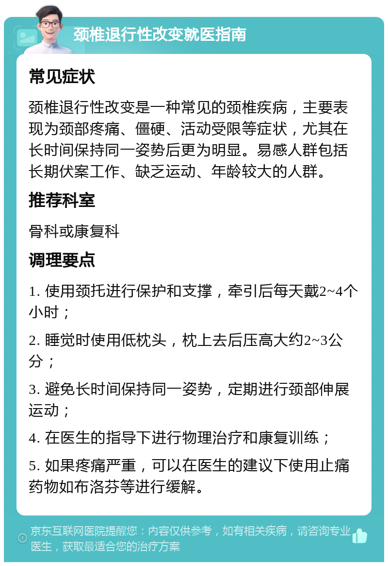 颈椎退行性改变就医指南 常见症状 颈椎退行性改变是一种常见的颈椎疾病，主要表现为颈部疼痛、僵硬、活动受限等症状，尤其在长时间保持同一姿势后更为明显。易感人群包括长期伏案工作、缺乏运动、年龄较大的人群。 推荐科室 骨科或康复科 调理要点 1. 使用颈托进行保护和支撑，牵引后每天戴2~4个小时； 2. 睡觉时使用低枕头，枕上去后压高大约2~3公分； 3. 避免长时间保持同一姿势，定期进行颈部伸展运动； 4. 在医生的指导下进行物理治疗和康复训练； 5. 如果疼痛严重，可以在医生的建议下使用止痛药物如布洛芬等进行缓解。