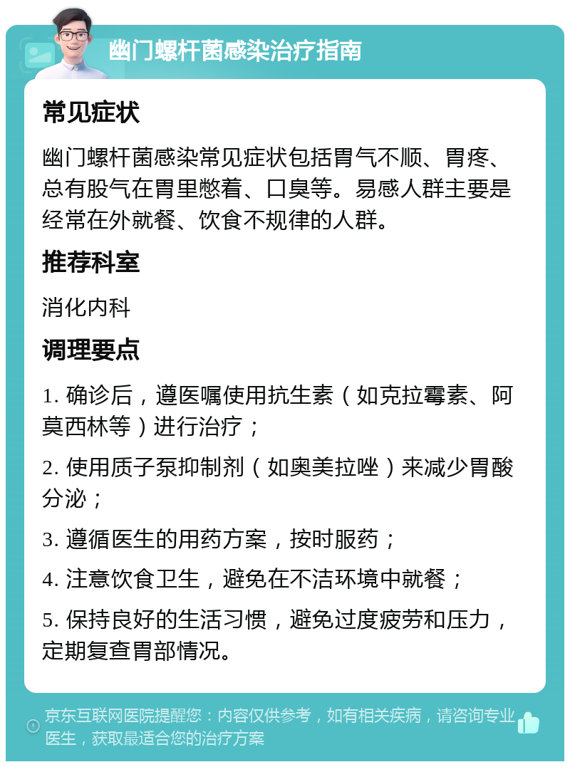 幽门螺杆菌感染治疗指南 常见症状 幽门螺杆菌感染常见症状包括胃气不顺、胃疼、总有股气在胃里憋着、口臭等。易感人群主要是经常在外就餐、饮食不规律的人群。 推荐科室 消化内科 调理要点 1. 确诊后，遵医嘱使用抗生素（如克拉霉素、阿莫西林等）进行治疗； 2. 使用质子泵抑制剂（如奥美拉唑）来减少胃酸分泌； 3. 遵循医生的用药方案，按时服药； 4. 注意饮食卫生，避免在不洁环境中就餐； 5. 保持良好的生活习惯，避免过度疲劳和压力，定期复查胃部情况。