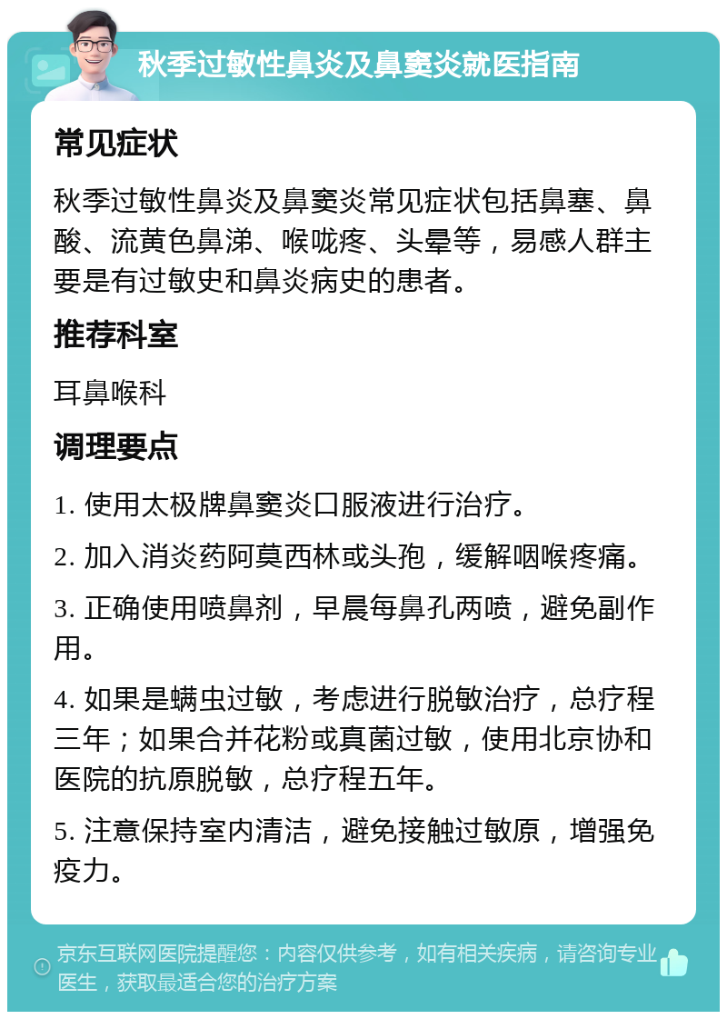 秋季过敏性鼻炎及鼻窦炎就医指南 常见症状 秋季过敏性鼻炎及鼻窦炎常见症状包括鼻塞、鼻酸、流黄色鼻涕、喉咙疼、头晕等，易感人群主要是有过敏史和鼻炎病史的患者。 推荐科室 耳鼻喉科 调理要点 1. 使用太极牌鼻窦炎口服液进行治疗。 2. 加入消炎药阿莫西林或头孢，缓解咽喉疼痛。 3. 正确使用喷鼻剂，早晨每鼻孔两喷，避免副作用。 4. 如果是螨虫过敏，考虑进行脱敏治疗，总疗程三年；如果合并花粉或真菌过敏，使用北京协和医院的抗原脱敏，总疗程五年。 5. 注意保持室内清洁，避免接触过敏原，增强免疫力。