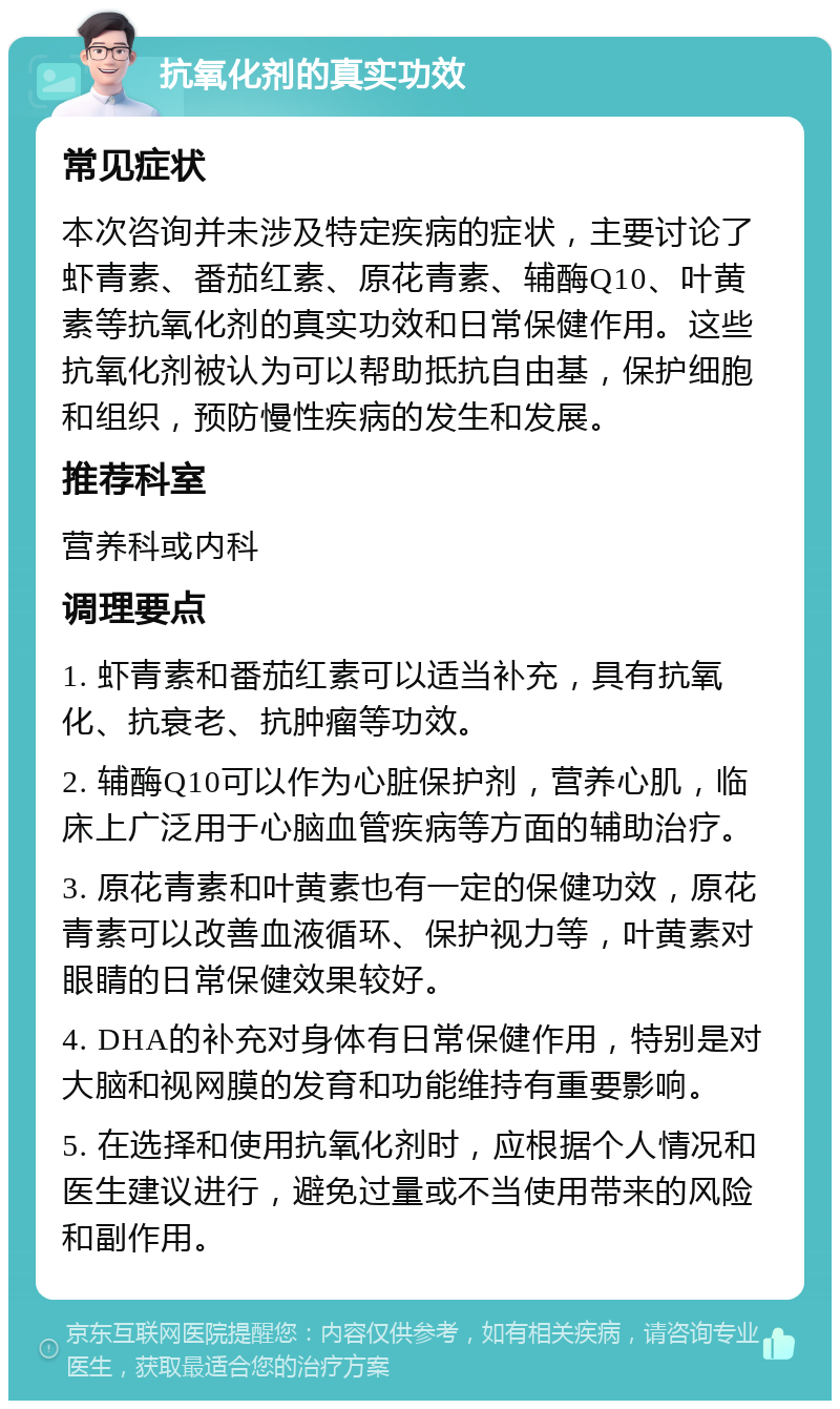 抗氧化剂的真实功效 常见症状 本次咨询并未涉及特定疾病的症状，主要讨论了虾青素、番茄红素、原花青素、辅酶Q10、叶黄素等抗氧化剂的真实功效和日常保健作用。这些抗氧化剂被认为可以帮助抵抗自由基，保护细胞和组织，预防慢性疾病的发生和发展。 推荐科室 营养科或内科 调理要点 1. 虾青素和番茄红素可以适当补充，具有抗氧化、抗衰老、抗肿瘤等功效。 2. 辅酶Q10可以作为心脏保护剂，营养心肌，临床上广泛用于心脑血管疾病等方面的辅助治疗。 3. 原花青素和叶黄素也有一定的保健功效，原花青素可以改善血液循环、保护视力等，叶黄素对眼睛的日常保健效果较好。 4. DHA的补充对身体有日常保健作用，特别是对大脑和视网膜的发育和功能维持有重要影响。 5. 在选择和使用抗氧化剂时，应根据个人情况和医生建议进行，避免过量或不当使用带来的风险和副作用。