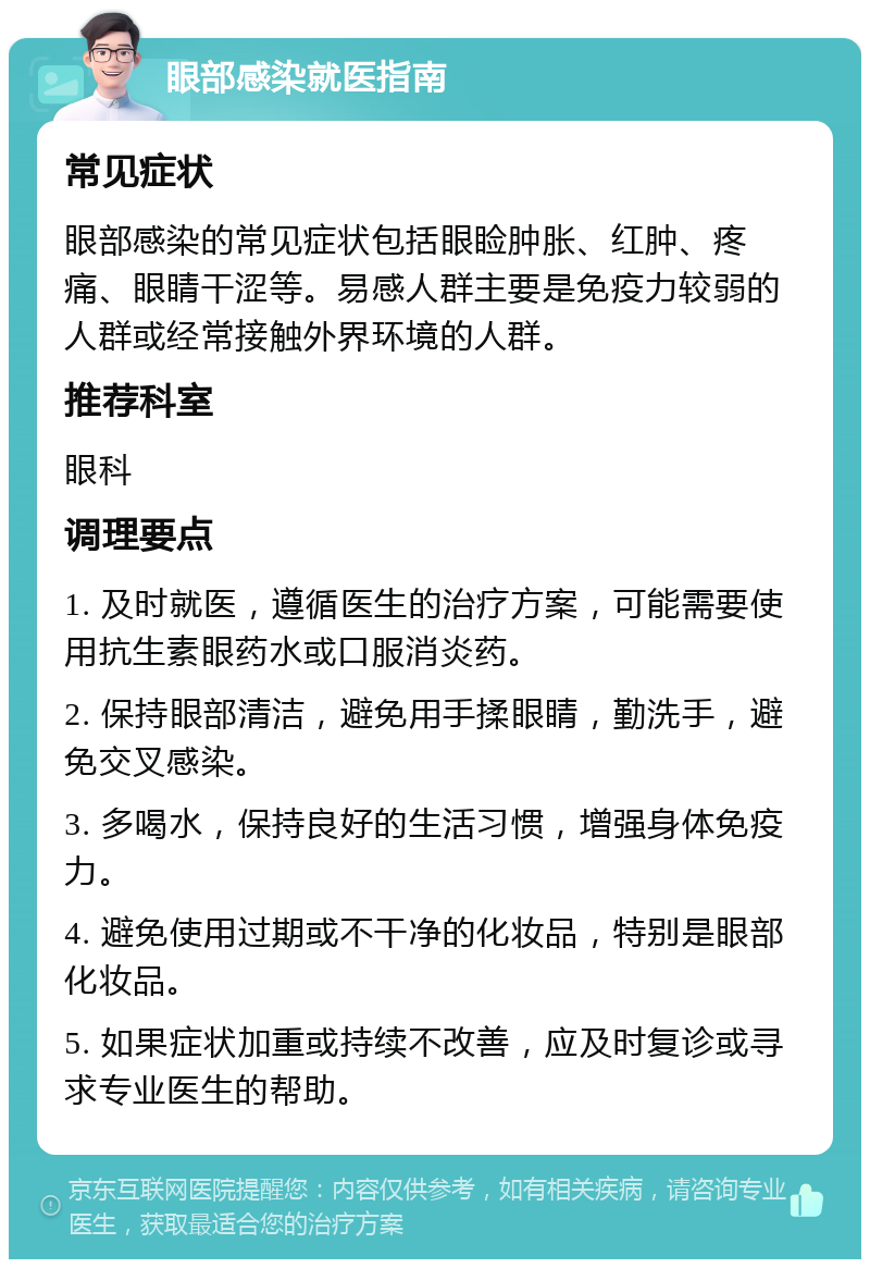 眼部感染就医指南 常见症状 眼部感染的常见症状包括眼睑肿胀、红肿、疼痛、眼睛干涩等。易感人群主要是免疫力较弱的人群或经常接触外界环境的人群。 推荐科室 眼科 调理要点 1. 及时就医，遵循医生的治疗方案，可能需要使用抗生素眼药水或口服消炎药。 2. 保持眼部清洁，避免用手揉眼睛，勤洗手，避免交叉感染。 3. 多喝水，保持良好的生活习惯，增强身体免疫力。 4. 避免使用过期或不干净的化妆品，特别是眼部化妆品。 5. 如果症状加重或持续不改善，应及时复诊或寻求专业医生的帮助。