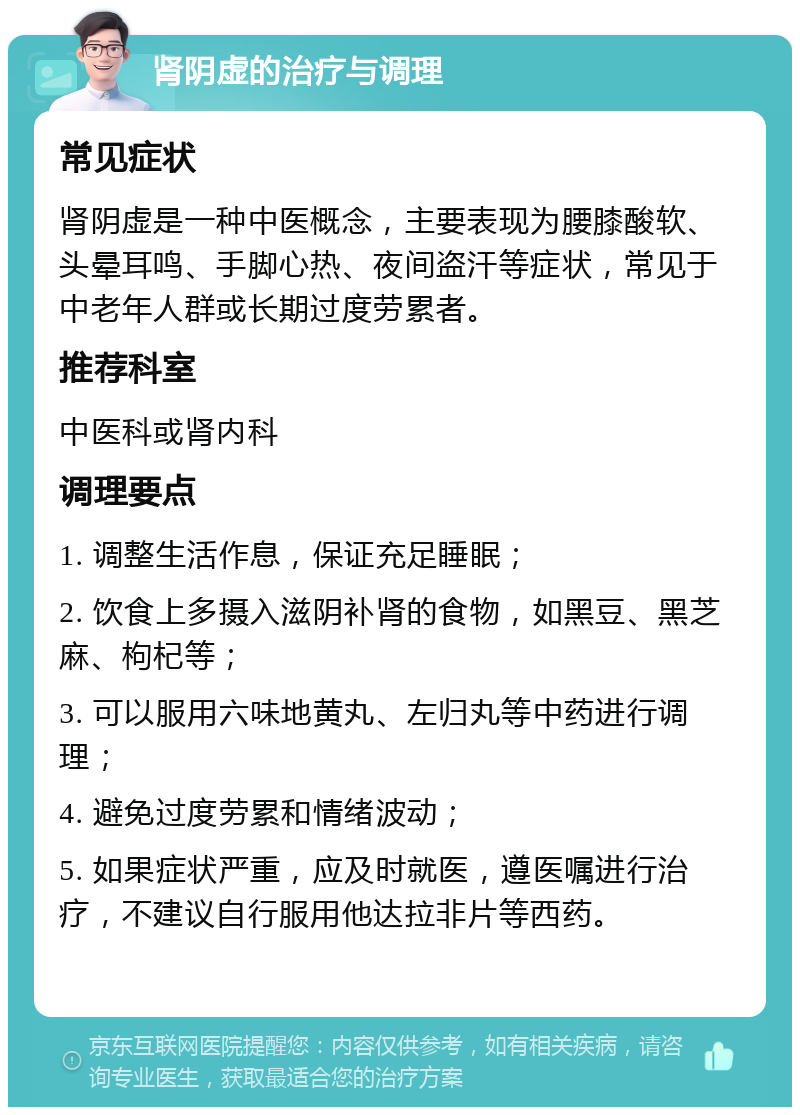 肾阴虚的治疗与调理 常见症状 肾阴虚是一种中医概念，主要表现为腰膝酸软、头晕耳鸣、手脚心热、夜间盗汗等症状，常见于中老年人群或长期过度劳累者。 推荐科室 中医科或肾内科 调理要点 1. 调整生活作息，保证充足睡眠； 2. 饮食上多摄入滋阴补肾的食物，如黑豆、黑芝麻、枸杞等； 3. 可以服用六味地黄丸、左归丸等中药进行调理； 4. 避免过度劳累和情绪波动； 5. 如果症状严重，应及时就医，遵医嘱进行治疗，不建议自行服用他达拉非片等西药。