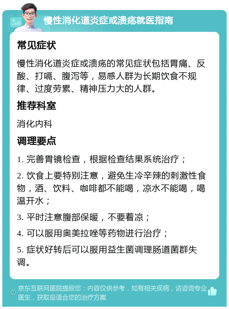 慢性消化道炎症或溃疡就医指南 常见症状 慢性消化道炎症或溃疡的常见症状包括胃痛、反酸、打嗝、腹泻等，易感人群为长期饮食不规律、过度劳累、精神压力大的人群。 推荐科室 消化内科 调理要点 1. 完善胃镜检查，根据检查结果系统治疗； 2. 饮食上要特别注意，避免生冷辛辣的刺激性食物，酒、饮料、咖啡都不能喝，凉水不能喝，喝温开水； 3. 平时注意腹部保暖，不要着凉； 4. 可以服用奥美拉唑等药物进行治疗； 5. 症状好转后可以服用益生菌调理肠道菌群失调。