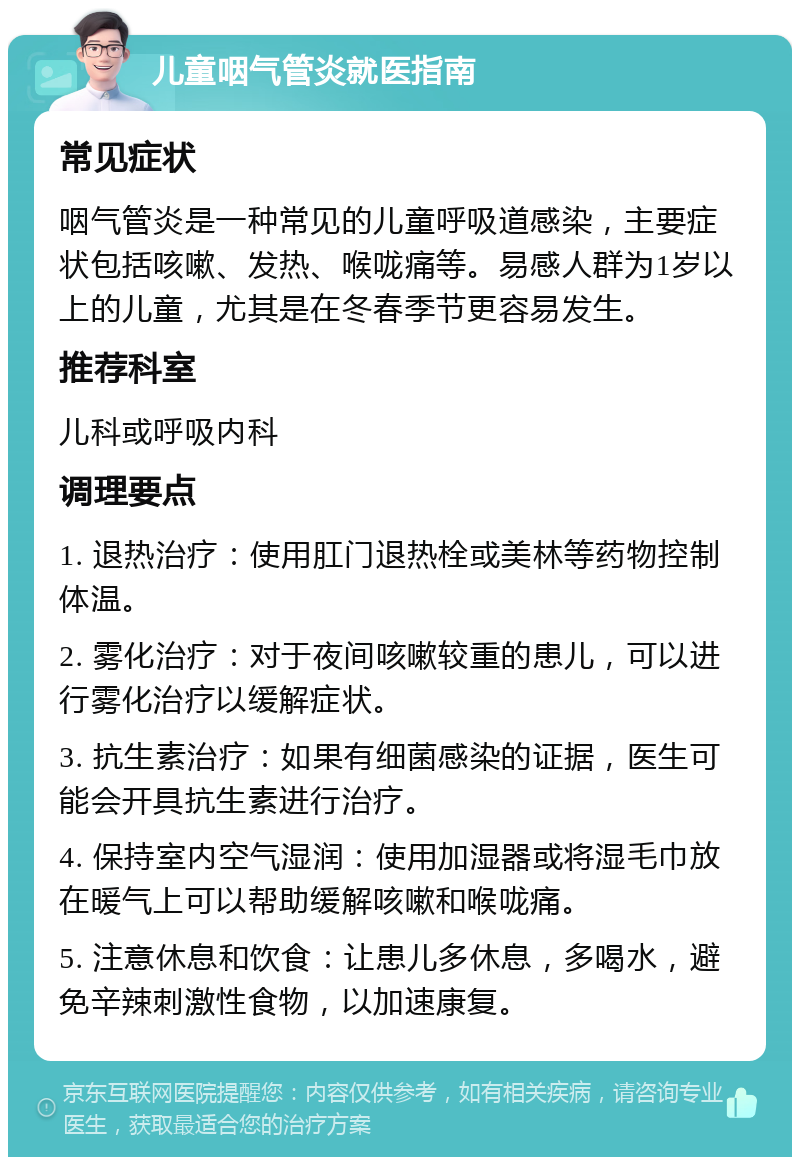 儿童咽气管炎就医指南 常见症状 咽气管炎是一种常见的儿童呼吸道感染，主要症状包括咳嗽、发热、喉咙痛等。易感人群为1岁以上的儿童，尤其是在冬春季节更容易发生。 推荐科室 儿科或呼吸内科 调理要点 1. 退热治疗：使用肛门退热栓或美林等药物控制体温。 2. 雾化治疗：对于夜间咳嗽较重的患儿，可以进行雾化治疗以缓解症状。 3. 抗生素治疗：如果有细菌感染的证据，医生可能会开具抗生素进行治疗。 4. 保持室内空气湿润：使用加湿器或将湿毛巾放在暖气上可以帮助缓解咳嗽和喉咙痛。 5. 注意休息和饮食：让患儿多休息，多喝水，避免辛辣刺激性食物，以加速康复。