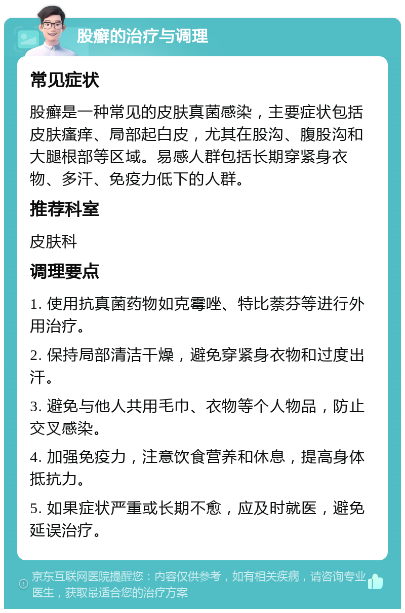 股癣的治疗与调理 常见症状 股癣是一种常见的皮肤真菌感染，主要症状包括皮肤瘙痒、局部起白皮，尤其在股沟、腹股沟和大腿根部等区域。易感人群包括长期穿紧身衣物、多汗、免疫力低下的人群。 推荐科室 皮肤科 调理要点 1. 使用抗真菌药物如克霉唑、特比萘芬等进行外用治疗。 2. 保持局部清洁干燥，避免穿紧身衣物和过度出汗。 3. 避免与他人共用毛巾、衣物等个人物品，防止交叉感染。 4. 加强免疫力，注意饮食营养和休息，提高身体抵抗力。 5. 如果症状严重或长期不愈，应及时就医，避免延误治疗。