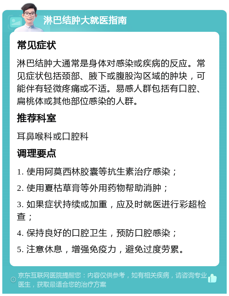 淋巴结肿大就医指南 常见症状 淋巴结肿大通常是身体对感染或疾病的反应。常见症状包括颈部、腋下或腹股沟区域的肿块，可能伴有轻微疼痛或不适。易感人群包括有口腔、扁桃体或其他部位感染的人群。 推荐科室 耳鼻喉科或口腔科 调理要点 1. 使用阿莫西林胶囊等抗生素治疗感染； 2. 使用夏枯草膏等外用药物帮助消肿； 3. 如果症状持续或加重，应及时就医进行彩超检查； 4. 保持良好的口腔卫生，预防口腔感染； 5. 注意休息，增强免疫力，避免过度劳累。