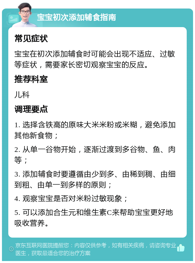 宝宝初次添加辅食指南 常见症状 宝宝在初次添加辅食时可能会出现不适应、过敏等症状，需要家长密切观察宝宝的反应。 推荐科室 儿科 调理要点 1. 选择含铁高的原味大米米粉或米糊，避免添加其他新食物； 2. 从单一谷物开始，逐渐过渡到多谷物、鱼、肉等； 3. 添加辅食时要遵循由少到多、由稀到稠、由细到粗、由单一到多样的原则； 4. 观察宝宝是否对米粉过敏现象； 5. 可以添加合生元和维生素C来帮助宝宝更好地吸收营养。