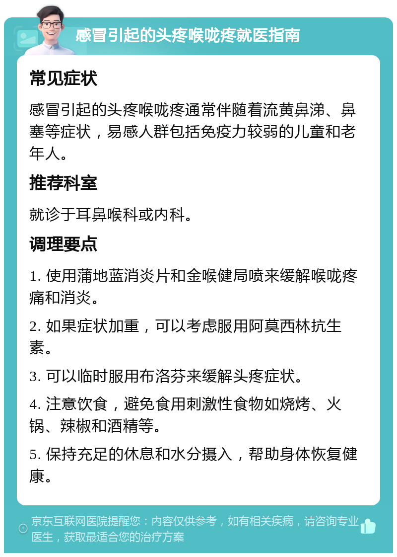 感冒引起的头疼喉咙疼就医指南 常见症状 感冒引起的头疼喉咙疼通常伴随着流黄鼻涕、鼻塞等症状，易感人群包括免疫力较弱的儿童和老年人。 推荐科室 就诊于耳鼻喉科或内科。 调理要点 1. 使用蒲地蓝消炎片和金喉健局喷来缓解喉咙疼痛和消炎。 2. 如果症状加重，可以考虑服用阿莫西林抗生素。 3. 可以临时服用布洛芬来缓解头疼症状。 4. 注意饮食，避免食用刺激性食物如烧烤、火锅、辣椒和酒精等。 5. 保持充足的休息和水分摄入，帮助身体恢复健康。