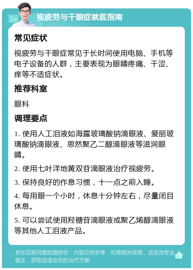 视疲劳与干眼症就医指南 常见症状 视疲劳与干眼症常见于长时间使用电脑、手机等电子设备的人群，主要表现为眼睛疼痛、干涩、痒等不适症状。 推荐科室 眼科 调理要点 1. 使用人工泪液如海露玻璃酸钠滴眼液、爱丽玻璃酸钠滴眼液、思然聚乙二醇滴眼液等滋润眼睛。 2. 使用七叶洋地黄双苷滴眼液治疗视疲劳。 3. 保持良好的作息习惯，十一点之前入睡。 4. 每用眼一个小时，休息十分钟左右，尽量闭目休息。 5. 可以尝试使用羟糖苷滴眼液或聚乙烯醇滴眼液等其他人工泪液产品。