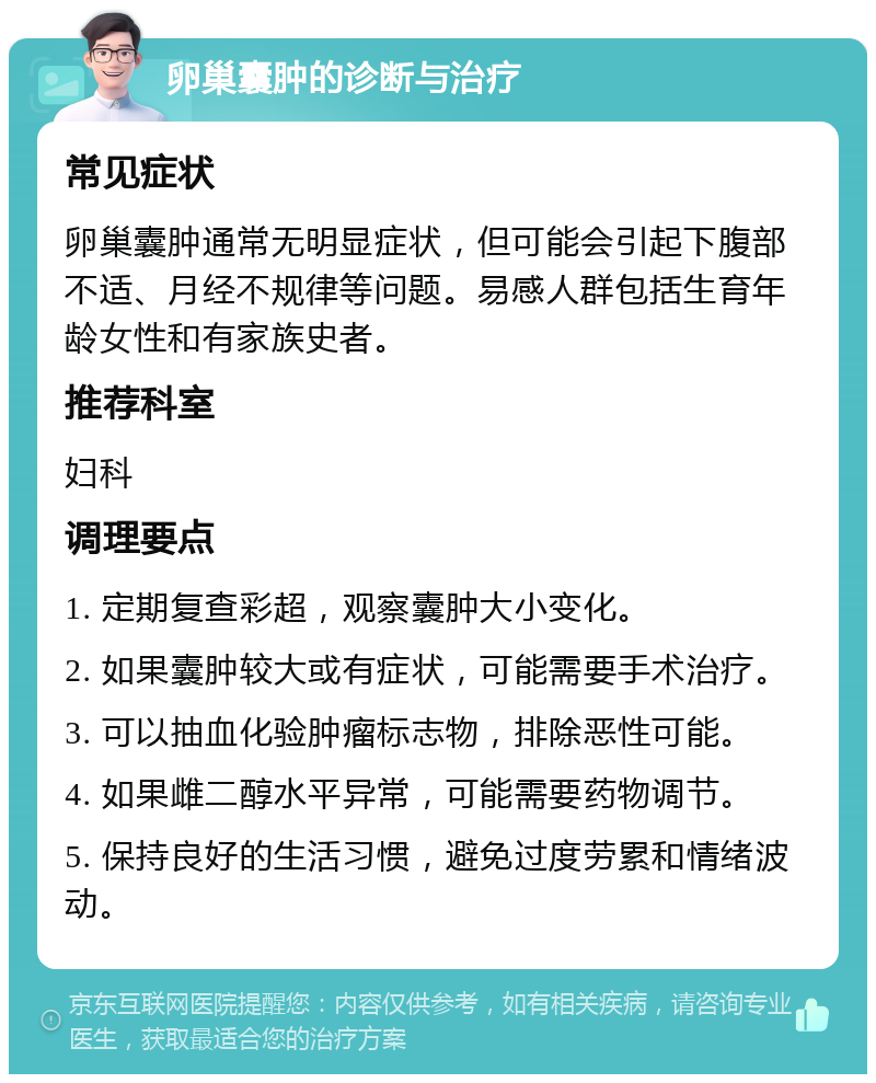 卵巢囊肿的诊断与治疗 常见症状 卵巢囊肿通常无明显症状，但可能会引起下腹部不适、月经不规律等问题。易感人群包括生育年龄女性和有家族史者。 推荐科室 妇科 调理要点 1. 定期复查彩超，观察囊肿大小变化。 2. 如果囊肿较大或有症状，可能需要手术治疗。 3. 可以抽血化验肿瘤标志物，排除恶性可能。 4. 如果雌二醇水平异常，可能需要药物调节。 5. 保持良好的生活习惯，避免过度劳累和情绪波动。