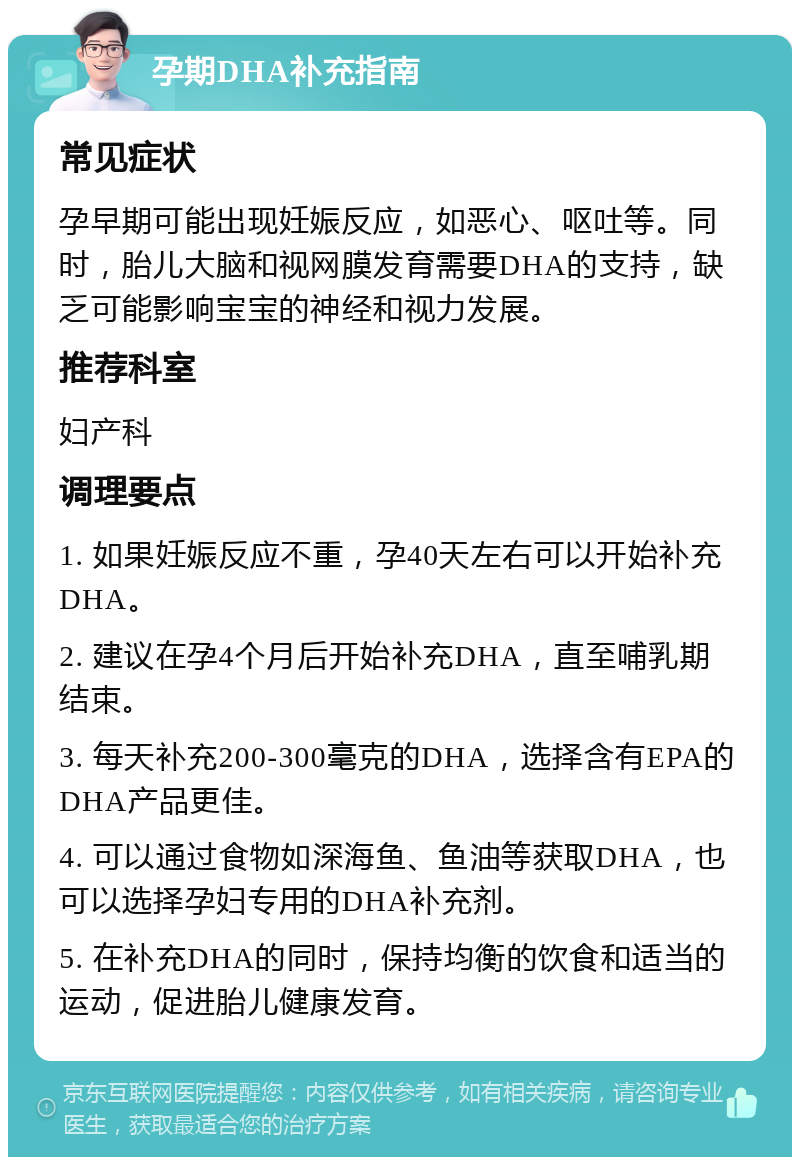 孕期DHA补充指南 常见症状 孕早期可能出现妊娠反应，如恶心、呕吐等。同时，胎儿大脑和视网膜发育需要DHA的支持，缺乏可能影响宝宝的神经和视力发展。 推荐科室 妇产科 调理要点 1. 如果妊娠反应不重，孕40天左右可以开始补充DHA。 2. 建议在孕4个月后开始补充DHA，直至哺乳期结束。 3. 每天补充200-300毫克的DHA，选择含有EPA的DHA产品更佳。 4. 可以通过食物如深海鱼、鱼油等获取DHA，也可以选择孕妇专用的DHA补充剂。 5. 在补充DHA的同时，保持均衡的饮食和适当的运动，促进胎儿健康发育。