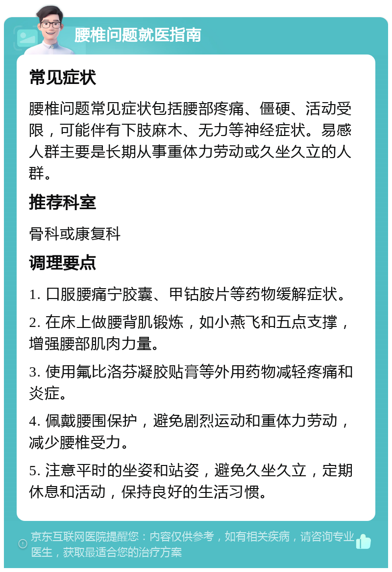 腰椎问题就医指南 常见症状 腰椎问题常见症状包括腰部疼痛、僵硬、活动受限，可能伴有下肢麻木、无力等神经症状。易感人群主要是长期从事重体力劳动或久坐久立的人群。 推荐科室 骨科或康复科 调理要点 1. 口服腰痛宁胶囊、甲钴胺片等药物缓解症状。 2. 在床上做腰背肌锻炼，如小燕飞和五点支撑，增强腰部肌肉力量。 3. 使用氟比洛芬凝胶贴膏等外用药物减轻疼痛和炎症。 4. 佩戴腰围保护，避免剧烈运动和重体力劳动，减少腰椎受力。 5. 注意平时的坐姿和站姿，避免久坐久立，定期休息和活动，保持良好的生活习惯。