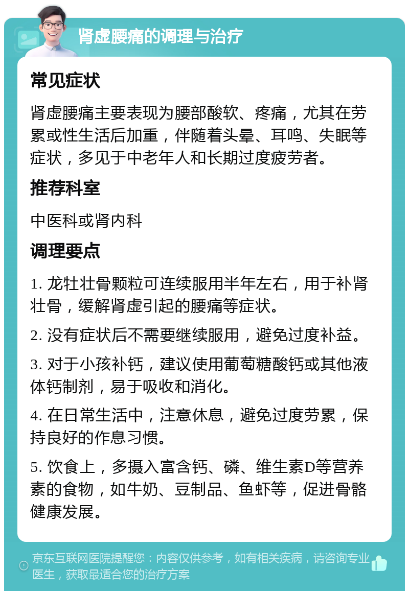 肾虚腰痛的调理与治疗 常见症状 肾虚腰痛主要表现为腰部酸软、疼痛，尤其在劳累或性生活后加重，伴随着头晕、耳鸣、失眠等症状，多见于中老年人和长期过度疲劳者。 推荐科室 中医科或肾内科 调理要点 1. 龙牡壮骨颗粒可连续服用半年左右，用于补肾壮骨，缓解肾虚引起的腰痛等症状。 2. 没有症状后不需要继续服用，避免过度补益。 3. 对于小孩补钙，建议使用葡萄糖酸钙或其他液体钙制剂，易于吸收和消化。 4. 在日常生活中，注意休息，避免过度劳累，保持良好的作息习惯。 5. 饮食上，多摄入富含钙、磷、维生素D等营养素的食物，如牛奶、豆制品、鱼虾等，促进骨骼健康发展。