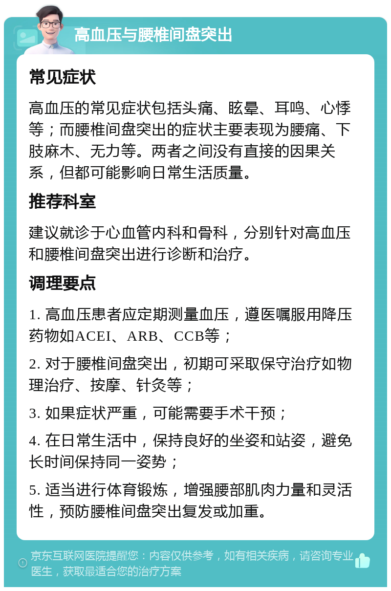 高血压与腰椎间盘突出 常见症状 高血压的常见症状包括头痛、眩晕、耳鸣、心悸等；而腰椎间盘突出的症状主要表现为腰痛、下肢麻木、无力等。两者之间没有直接的因果关系，但都可能影响日常生活质量。 推荐科室 建议就诊于心血管内科和骨科，分别针对高血压和腰椎间盘突出进行诊断和治疗。 调理要点 1. 高血压患者应定期测量血压，遵医嘱服用降压药物如ACEI、ARB、CCB等； 2. 对于腰椎间盘突出，初期可采取保守治疗如物理治疗、按摩、针灸等； 3. 如果症状严重，可能需要手术干预； 4. 在日常生活中，保持良好的坐姿和站姿，避免长时间保持同一姿势； 5. 适当进行体育锻炼，增强腰部肌肉力量和灵活性，预防腰椎间盘突出复发或加重。