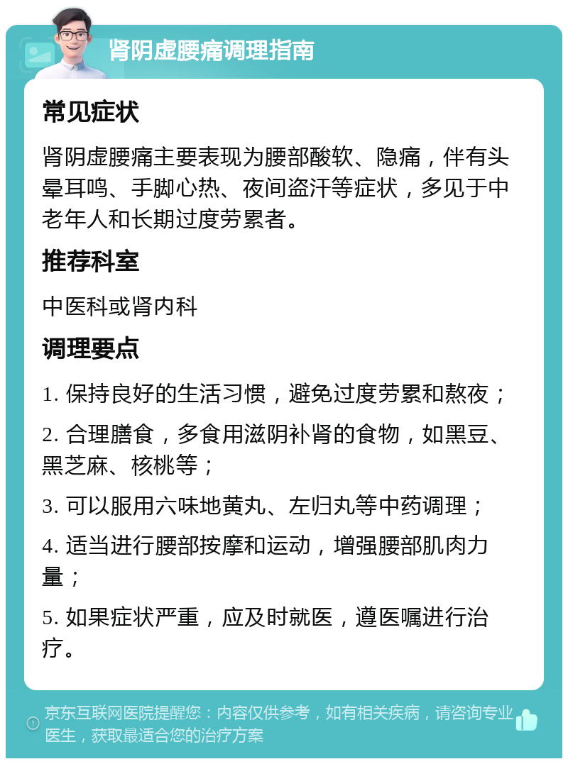 肾阴虚腰痛调理指南 常见症状 肾阴虚腰痛主要表现为腰部酸软、隐痛，伴有头晕耳鸣、手脚心热、夜间盗汗等症状，多见于中老年人和长期过度劳累者。 推荐科室 中医科或肾内科 调理要点 1. 保持良好的生活习惯，避免过度劳累和熬夜； 2. 合理膳食，多食用滋阴补肾的食物，如黑豆、黑芝麻、核桃等； 3. 可以服用六味地黄丸、左归丸等中药调理； 4. 适当进行腰部按摩和运动，增强腰部肌肉力量； 5. 如果症状严重，应及时就医，遵医嘱进行治疗。