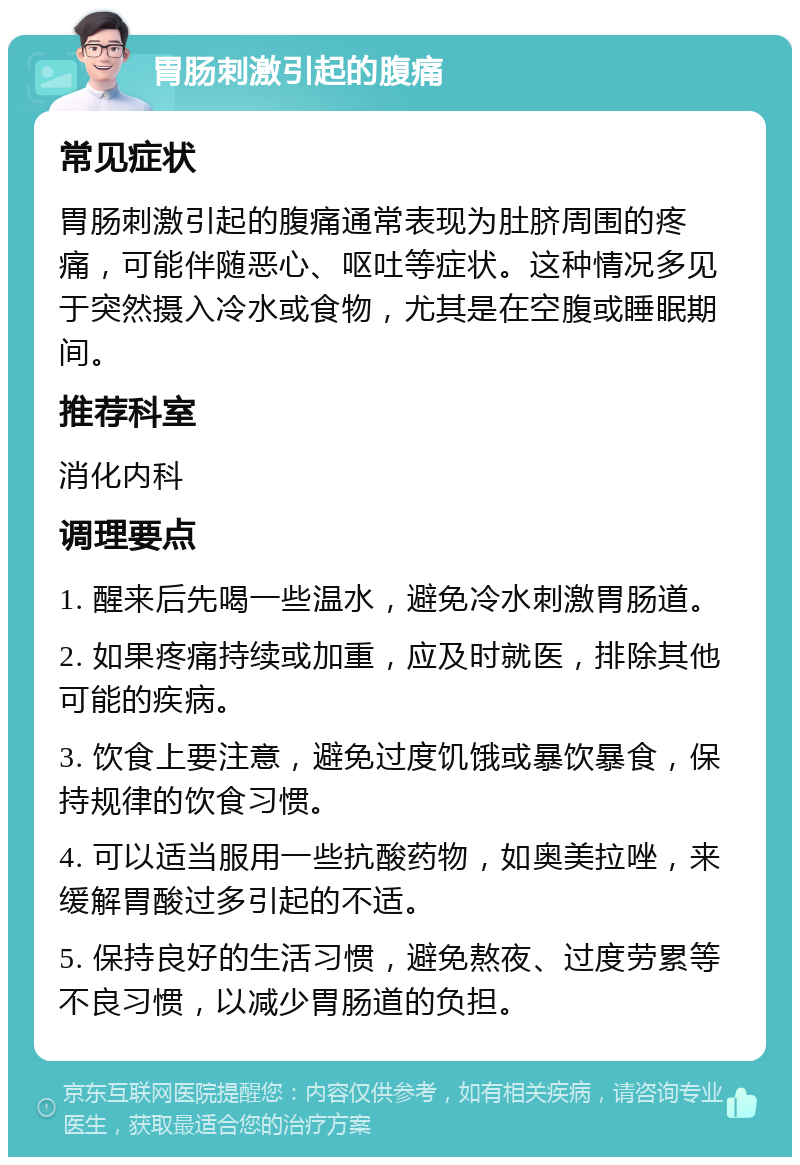 胃肠刺激引起的腹痛 常见症状 胃肠刺激引起的腹痛通常表现为肚脐周围的疼痛，可能伴随恶心、呕吐等症状。这种情况多见于突然摄入冷水或食物，尤其是在空腹或睡眠期间。 推荐科室 消化内科 调理要点 1. 醒来后先喝一些温水，避免冷水刺激胃肠道。 2. 如果疼痛持续或加重，应及时就医，排除其他可能的疾病。 3. 饮食上要注意，避免过度饥饿或暴饮暴食，保持规律的饮食习惯。 4. 可以适当服用一些抗酸药物，如奥美拉唑，来缓解胃酸过多引起的不适。 5. 保持良好的生活习惯，避免熬夜、过度劳累等不良习惯，以减少胃肠道的负担。