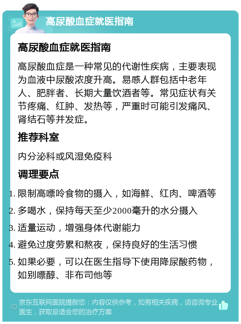 高尿酸血症就医指南 高尿酸血症就医指南 高尿酸血症是一种常见的代谢性疾病，主要表现为血液中尿酸浓度升高。易感人群包括中老年人、肥胖者、长期大量饮酒者等。常见症状有关节疼痛、红肿、发热等，严重时可能引发痛风、肾结石等并发症。 推荐科室 内分泌科或风湿免疫科 调理要点 限制高嘌呤食物的摄入，如海鲜、红肉、啤酒等 多喝水，保持每天至少2000毫升的水分摄入 适量运动，增强身体代谢能力 避免过度劳累和熬夜，保持良好的生活习惯 如果必要，可以在医生指导下使用降尿酸药物，如别嘌醇、非布司他等