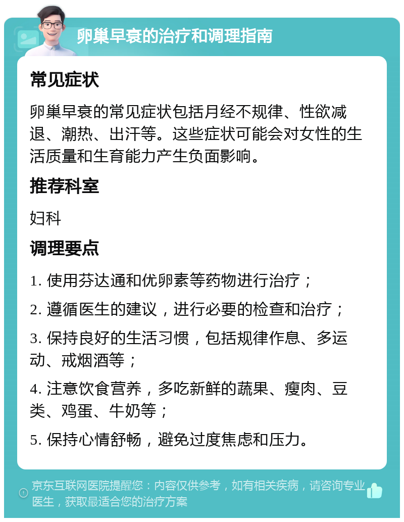 卵巢早衰的治疗和调理指南 常见症状 卵巢早衰的常见症状包括月经不规律、性欲减退、潮热、出汗等。这些症状可能会对女性的生活质量和生育能力产生负面影响。 推荐科室 妇科 调理要点 1. 使用芬达通和优卵素等药物进行治疗； 2. 遵循医生的建议，进行必要的检查和治疗； 3. 保持良好的生活习惯，包括规律作息、多运动、戒烟酒等； 4. 注意饮食营养，多吃新鲜的蔬果、瘦肉、豆类、鸡蛋、牛奶等； 5. 保持心情舒畅，避免过度焦虑和压力。