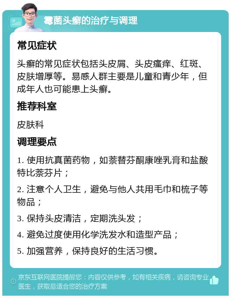 霉菌头癣的治疗与调理 常见症状 头癣的常见症状包括头皮屑、头皮瘙痒、红斑、皮肤增厚等。易感人群主要是儿童和青少年，但成年人也可能患上头癣。 推荐科室 皮肤科 调理要点 1. 使用抗真菌药物，如萘替芬酮康唑乳膏和盐酸特比萘芬片； 2. 注意个人卫生，避免与他人共用毛巾和梳子等物品； 3. 保持头皮清洁，定期洗头发； 4. 避免过度使用化学洗发水和造型产品； 5. 加强营养，保持良好的生活习惯。