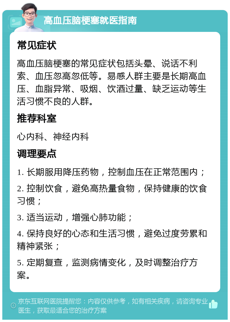 高血压脑梗塞就医指南 常见症状 高血压脑梗塞的常见症状包括头晕、说话不利索、血压忽高忽低等。易感人群主要是长期高血压、血脂异常、吸烟、饮酒过量、缺乏运动等生活习惯不良的人群。 推荐科室 心内科、神经内科 调理要点 1. 长期服用降压药物，控制血压在正常范围内； 2. 控制饮食，避免高热量食物，保持健康的饮食习惯； 3. 适当运动，增强心肺功能； 4. 保持良好的心态和生活习惯，避免过度劳累和精神紧张； 5. 定期复查，监测病情变化，及时调整治疗方案。