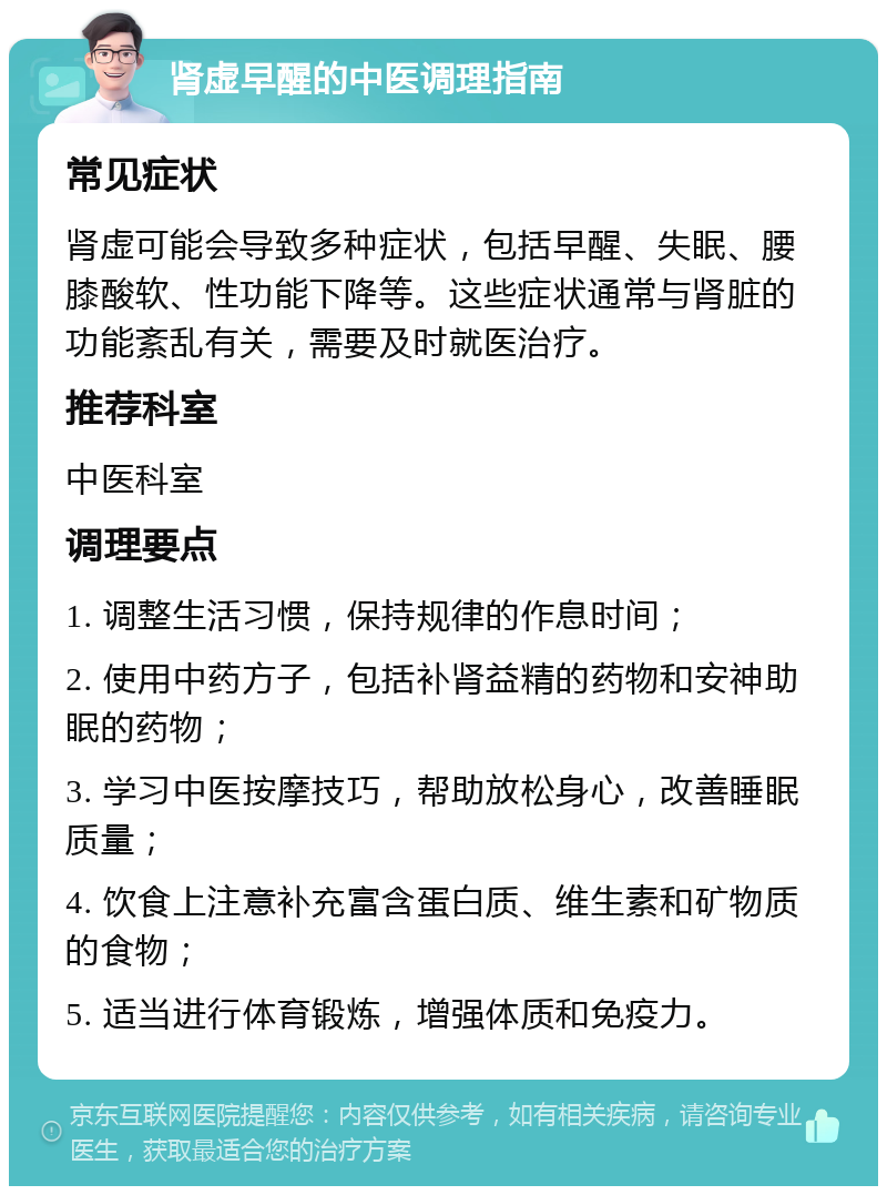 肾虚早醒的中医调理指南 常见症状 肾虚可能会导致多种症状，包括早醒、失眠、腰膝酸软、性功能下降等。这些症状通常与肾脏的功能紊乱有关，需要及时就医治疗。 推荐科室 中医科室 调理要点 1. 调整生活习惯，保持规律的作息时间； 2. 使用中药方子，包括补肾益精的药物和安神助眠的药物； 3. 学习中医按摩技巧，帮助放松身心，改善睡眠质量； 4. 饮食上注意补充富含蛋白质、维生素和矿物质的食物； 5. 适当进行体育锻炼，增强体质和免疫力。