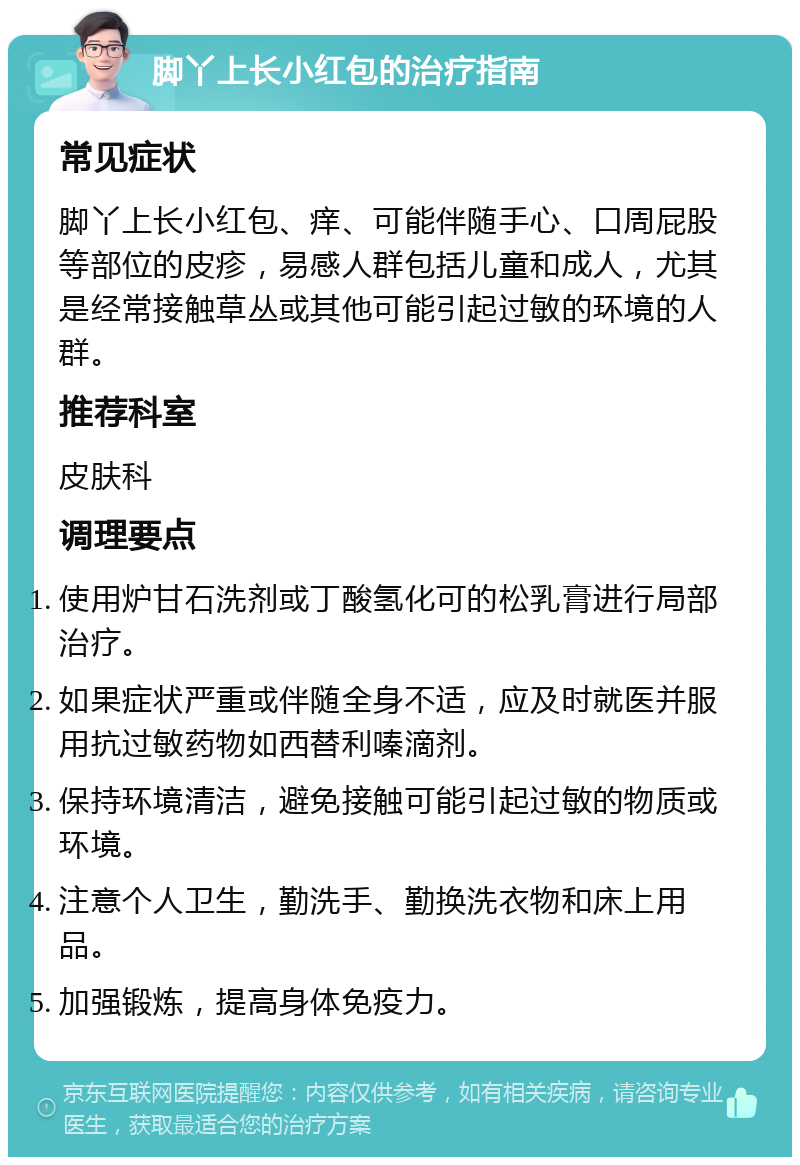 脚丫上长小红包的治疗指南 常见症状 脚丫上长小红包、痒、可能伴随手心、口周屁股等部位的皮疹，易感人群包括儿童和成人，尤其是经常接触草丛或其他可能引起过敏的环境的人群。 推荐科室 皮肤科 调理要点 使用炉甘石洗剂或丁酸氢化可的松乳膏进行局部治疗。 如果症状严重或伴随全身不适，应及时就医并服用抗过敏药物如西替利嗪滴剂。 保持环境清洁，避免接触可能引起过敏的物质或环境。 注意个人卫生，勤洗手、勤换洗衣物和床上用品。 加强锻炼，提高身体免疫力。