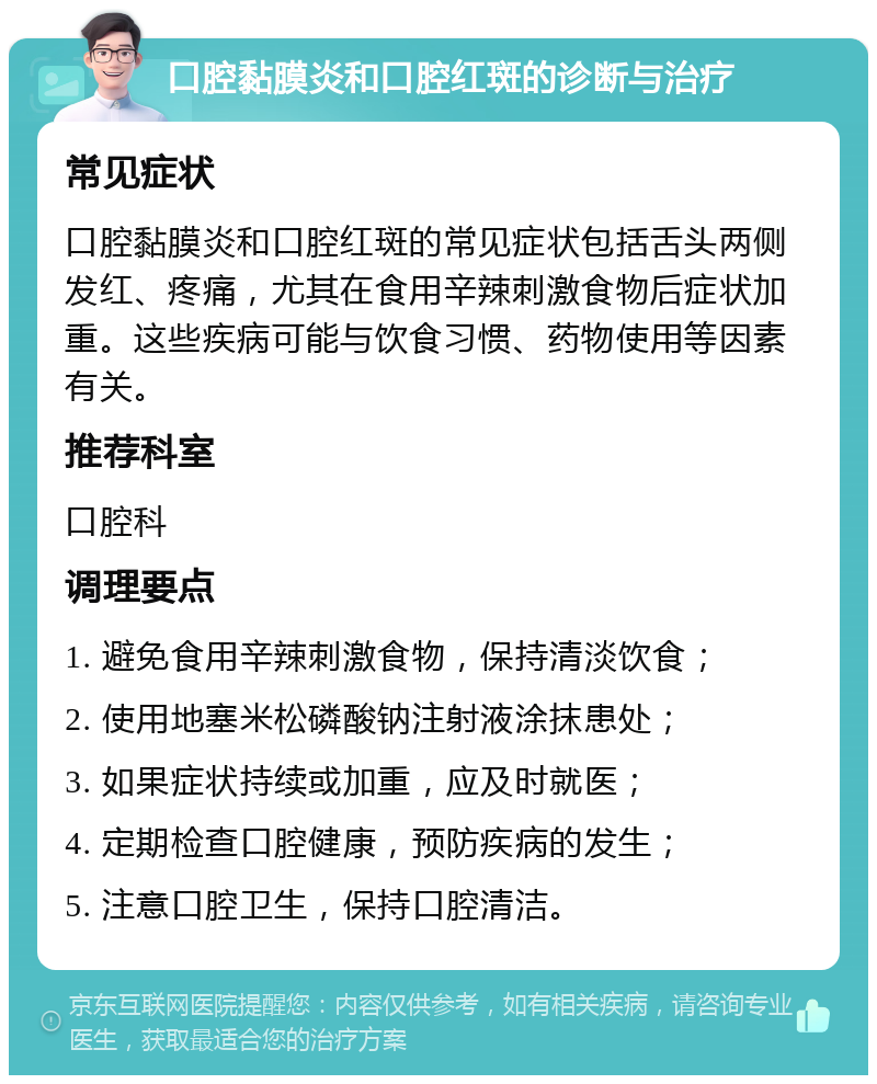 口腔黏膜炎和口腔红斑的诊断与治疗 常见症状 口腔黏膜炎和口腔红斑的常见症状包括舌头两侧发红、疼痛，尤其在食用辛辣刺激食物后症状加重。这些疾病可能与饮食习惯、药物使用等因素有关。 推荐科室 口腔科 调理要点 1. 避免食用辛辣刺激食物，保持清淡饮食； 2. 使用地塞米松磷酸钠注射液涂抹患处； 3. 如果症状持续或加重，应及时就医； 4. 定期检查口腔健康，预防疾病的发生； 5. 注意口腔卫生，保持口腔清洁。