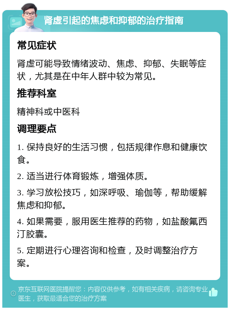 肾虚引起的焦虑和抑郁的治疗指南 常见症状 肾虚可能导致情绪波动、焦虑、抑郁、失眠等症状，尤其是在中年人群中较为常见。 推荐科室 精神科或中医科 调理要点 1. 保持良好的生活习惯，包括规律作息和健康饮食。 2. 适当进行体育锻炼，增强体质。 3. 学习放松技巧，如深呼吸、瑜伽等，帮助缓解焦虑和抑郁。 4. 如果需要，服用医生推荐的药物，如盐酸氟西汀胶囊。 5. 定期进行心理咨询和检查，及时调整治疗方案。