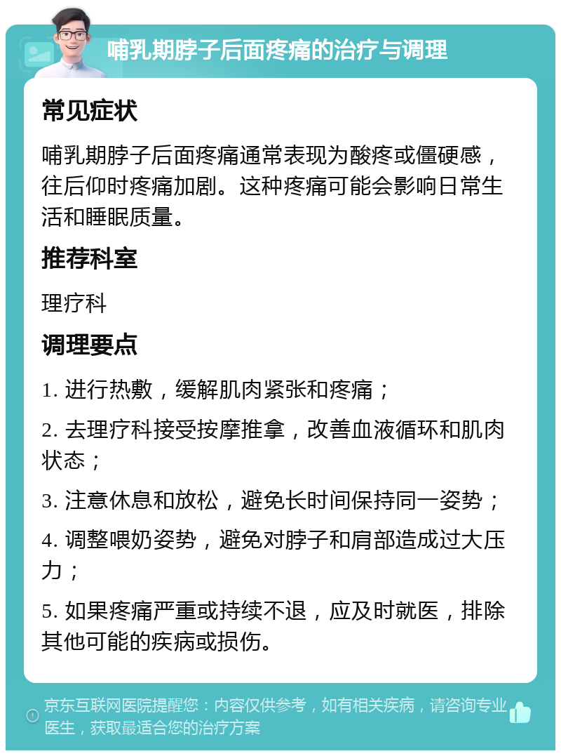 哺乳期脖子后面疼痛的治疗与调理 常见症状 哺乳期脖子后面疼痛通常表现为酸疼或僵硬感，往后仰时疼痛加剧。这种疼痛可能会影响日常生活和睡眠质量。 推荐科室 理疗科 调理要点 1. 进行热敷，缓解肌肉紧张和疼痛； 2. 去理疗科接受按摩推拿，改善血液循环和肌肉状态； 3. 注意休息和放松，避免长时间保持同一姿势； 4. 调整喂奶姿势，避免对脖子和肩部造成过大压力； 5. 如果疼痛严重或持续不退，应及时就医，排除其他可能的疾病或损伤。