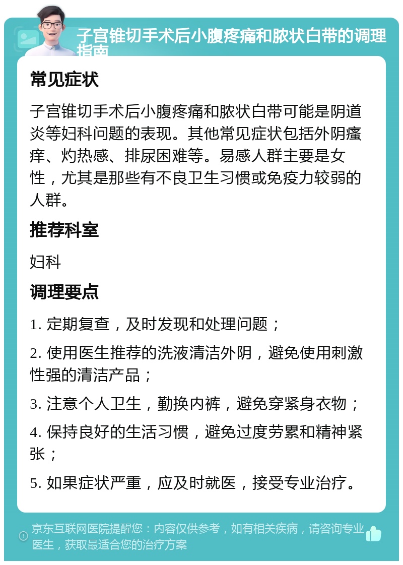 子宫锥切手术后小腹疼痛和脓状白带的调理指南 常见症状 子宫锥切手术后小腹疼痛和脓状白带可能是阴道炎等妇科问题的表现。其他常见症状包括外阴瘙痒、灼热感、排尿困难等。易感人群主要是女性，尤其是那些有不良卫生习惯或免疫力较弱的人群。 推荐科室 妇科 调理要点 1. 定期复查，及时发现和处理问题； 2. 使用医生推荐的洗液清洁外阴，避免使用刺激性强的清洁产品； 3. 注意个人卫生，勤换内裤，避免穿紧身衣物； 4. 保持良好的生活习惯，避免过度劳累和精神紧张； 5. 如果症状严重，应及时就医，接受专业治疗。