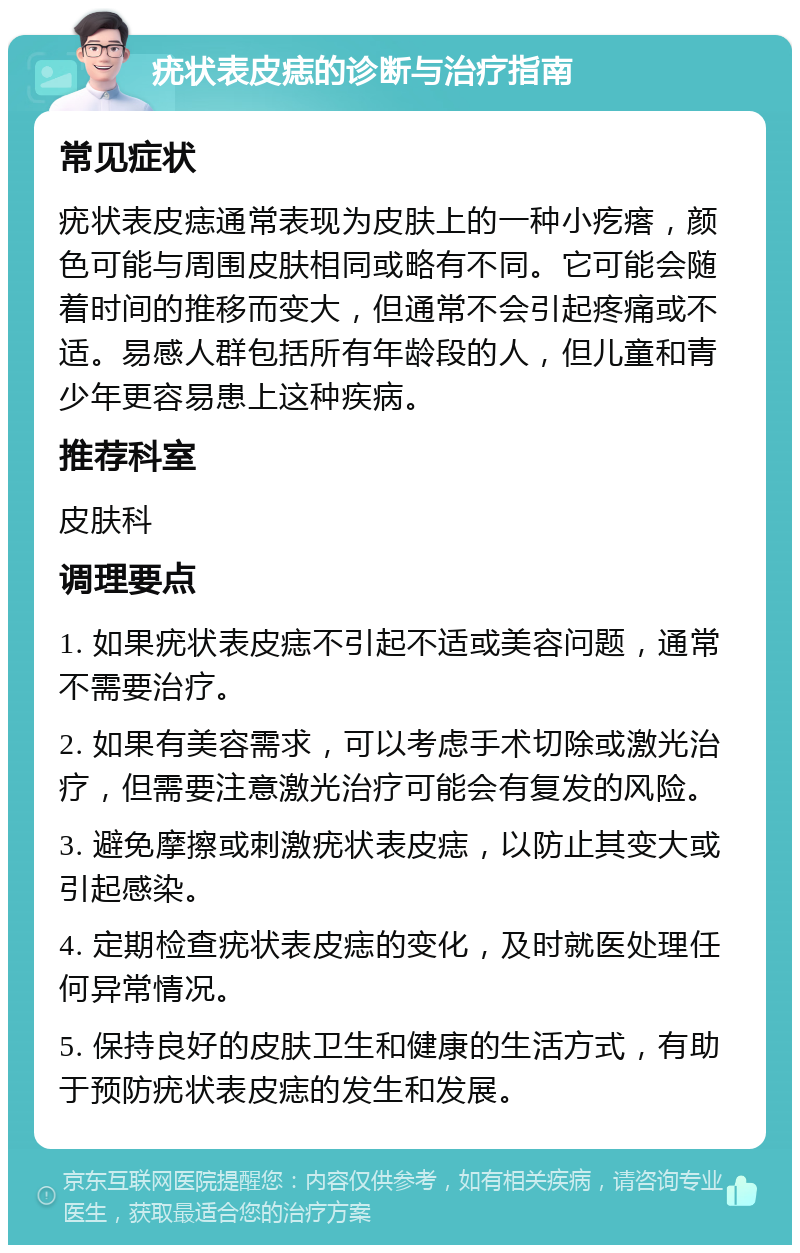 疣状表皮痣的诊断与治疗指南 常见症状 疣状表皮痣通常表现为皮肤上的一种小疙瘩，颜色可能与周围皮肤相同或略有不同。它可能会随着时间的推移而变大，但通常不会引起疼痛或不适。易感人群包括所有年龄段的人，但儿童和青少年更容易患上这种疾病。 推荐科室 皮肤科 调理要点 1. 如果疣状表皮痣不引起不适或美容问题，通常不需要治疗。 2. 如果有美容需求，可以考虑手术切除或激光治疗，但需要注意激光治疗可能会有复发的风险。 3. 避免摩擦或刺激疣状表皮痣，以防止其变大或引起感染。 4. 定期检查疣状表皮痣的变化，及时就医处理任何异常情况。 5. 保持良好的皮肤卫生和健康的生活方式，有助于预防疣状表皮痣的发生和发展。