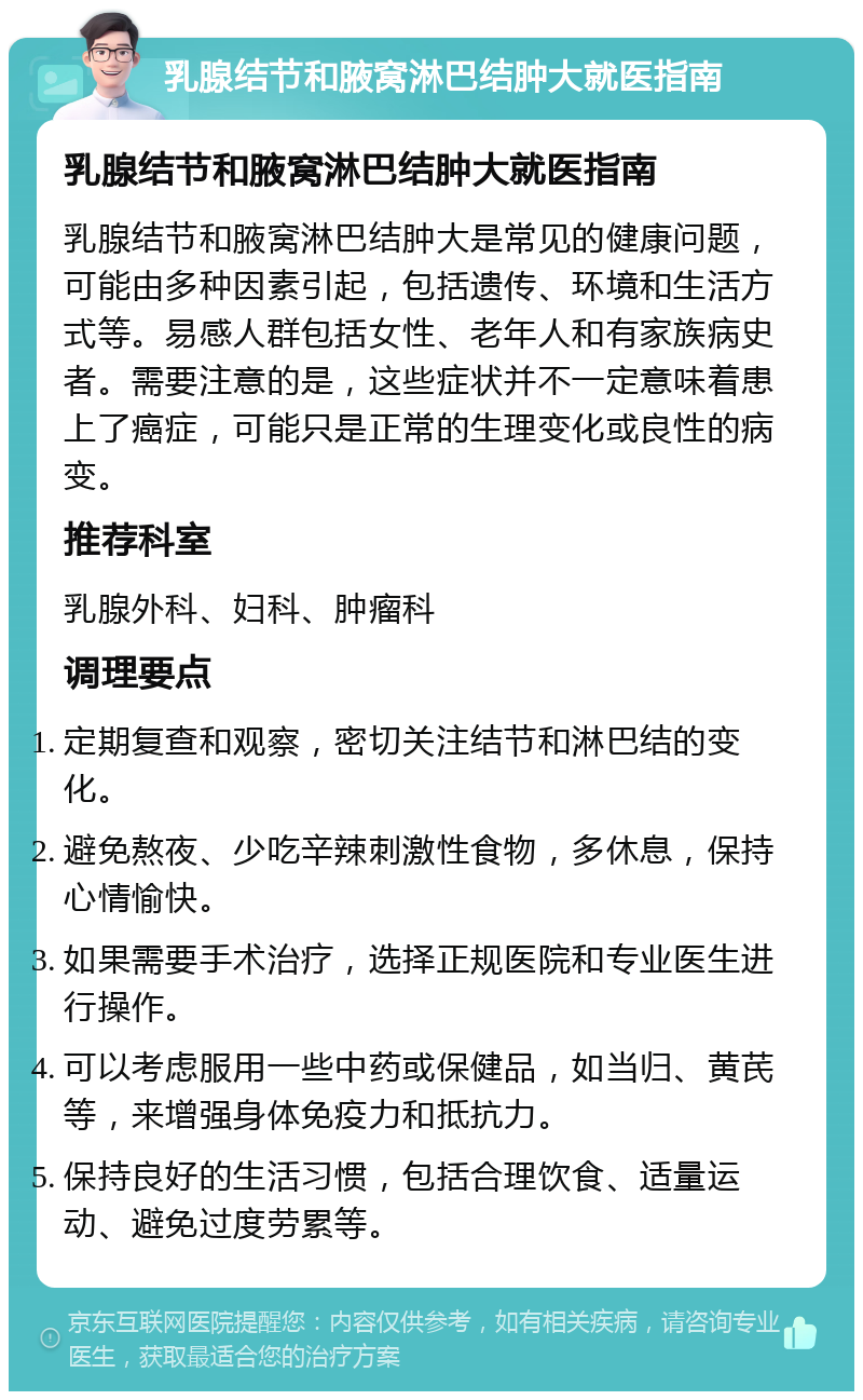 乳腺结节和腋窝淋巴结肿大就医指南 乳腺结节和腋窝淋巴结肿大就医指南 乳腺结节和腋窝淋巴结肿大是常见的健康问题，可能由多种因素引起，包括遗传、环境和生活方式等。易感人群包括女性、老年人和有家族病史者。需要注意的是，这些症状并不一定意味着患上了癌症，可能只是正常的生理变化或良性的病变。 推荐科室 乳腺外科、妇科、肿瘤科 调理要点 定期复查和观察，密切关注结节和淋巴结的变化。 避免熬夜、少吃辛辣刺激性食物，多休息，保持心情愉快。 如果需要手术治疗，选择正规医院和专业医生进行操作。 可以考虑服用一些中药或保健品，如当归、黄芪等，来增强身体免疫力和抵抗力。 保持良好的生活习惯，包括合理饮食、适量运动、避免过度劳累等。