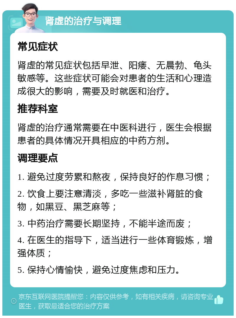 肾虚的治疗与调理 常见症状 肾虚的常见症状包括早泄、阳痿、无晨勃、龟头敏感等。这些症状可能会对患者的生活和心理造成很大的影响，需要及时就医和治疗。 推荐科室 肾虚的治疗通常需要在中医科进行，医生会根据患者的具体情况开具相应的中药方剂。 调理要点 1. 避免过度劳累和熬夜，保持良好的作息习惯； 2. 饮食上要注意清淡，多吃一些滋补肾脏的食物，如黑豆、黑芝麻等； 3. 中药治疗需要长期坚持，不能半途而废； 4. 在医生的指导下，适当进行一些体育锻炼，增强体质； 5. 保持心情愉快，避免过度焦虑和压力。