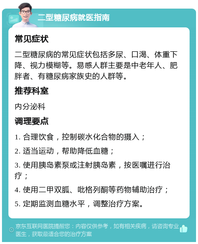 二型糖尿病就医指南 常见症状 二型糖尿病的常见症状包括多尿、口渴、体重下降、视力模糊等。易感人群主要是中老年人、肥胖者、有糖尿病家族史的人群等。 推荐科室 内分泌科 调理要点 1. 合理饮食，控制碳水化合物的摄入； 2. 适当运动，帮助降低血糖； 3. 使用胰岛素泵或注射胰岛素，按医嘱进行治疗； 4. 使用二甲双胍、吡格列酮等药物辅助治疗； 5. 定期监测血糖水平，调整治疗方案。