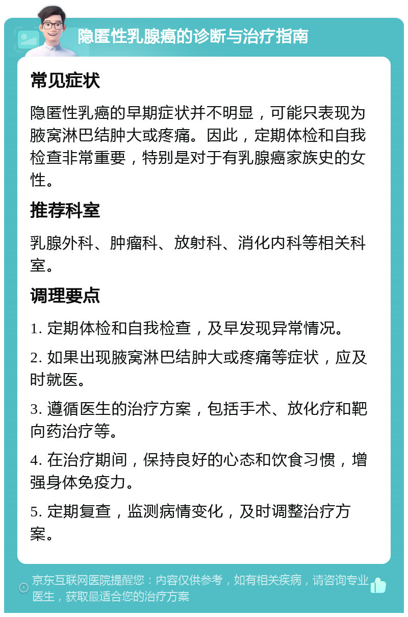 隐匿性乳腺癌的诊断与治疗指南 常见症状 隐匿性乳癌的早期症状并不明显，可能只表现为腋窝淋巴结肿大或疼痛。因此，定期体检和自我检查非常重要，特别是对于有乳腺癌家族史的女性。 推荐科室 乳腺外科、肿瘤科、放射科、消化内科等相关科室。 调理要点 1. 定期体检和自我检查，及早发现异常情况。 2. 如果出现腋窝淋巴结肿大或疼痛等症状，应及时就医。 3. 遵循医生的治疗方案，包括手术、放化疗和靶向药治疗等。 4. 在治疗期间，保持良好的心态和饮食习惯，增强身体免疫力。 5. 定期复查，监测病情变化，及时调整治疗方案。