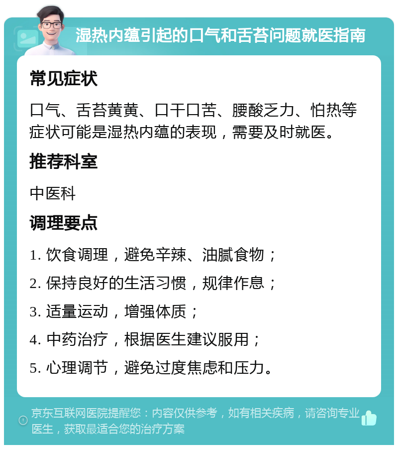 湿热内蕴引起的口气和舌苔问题就医指南 常见症状 口气、舌苔黄黄、口干口苦、腰酸乏力、怕热等症状可能是湿热内蕴的表现，需要及时就医。 推荐科室 中医科 调理要点 1. 饮食调理，避免辛辣、油腻食物； 2. 保持良好的生活习惯，规律作息； 3. 适量运动，增强体质； 4. 中药治疗，根据医生建议服用； 5. 心理调节，避免过度焦虑和压力。