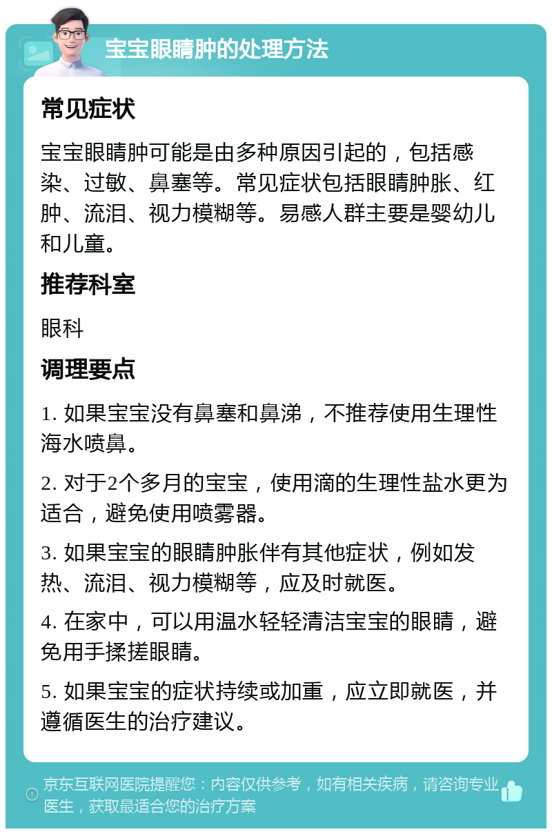 宝宝眼睛肿的处理方法 常见症状 宝宝眼睛肿可能是由多种原因引起的，包括感染、过敏、鼻塞等。常见症状包括眼睛肿胀、红肿、流泪、视力模糊等。易感人群主要是婴幼儿和儿童。 推荐科室 眼科 调理要点 1. 如果宝宝没有鼻塞和鼻涕，不推荐使用生理性海水喷鼻。 2. 对于2个多月的宝宝，使用滴的生理性盐水更为适合，避免使用喷雾器。 3. 如果宝宝的眼睛肿胀伴有其他症状，例如发热、流泪、视力模糊等，应及时就医。 4. 在家中，可以用温水轻轻清洁宝宝的眼睛，避免用手揉搓眼睛。 5. 如果宝宝的症状持续或加重，应立即就医，并遵循医生的治疗建议。