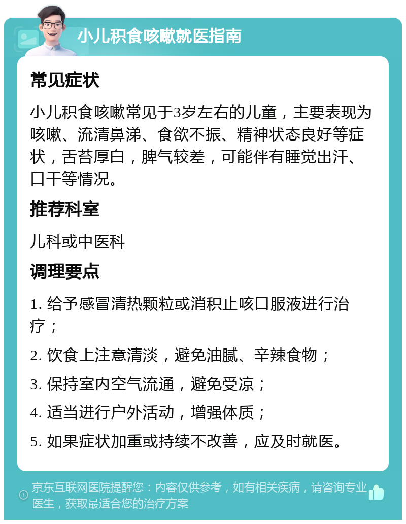 小儿积食咳嗽就医指南 常见症状 小儿积食咳嗽常见于3岁左右的儿童，主要表现为咳嗽、流清鼻涕、食欲不振、精神状态良好等症状，舌苔厚白，脾气较差，可能伴有睡觉出汗、口干等情况。 推荐科室 儿科或中医科 调理要点 1. 给予感冒清热颗粒或消积止咳口服液进行治疗； 2. 饮食上注意清淡，避免油腻、辛辣食物； 3. 保持室内空气流通，避免受凉； 4. 适当进行户外活动，增强体质； 5. 如果症状加重或持续不改善，应及时就医。