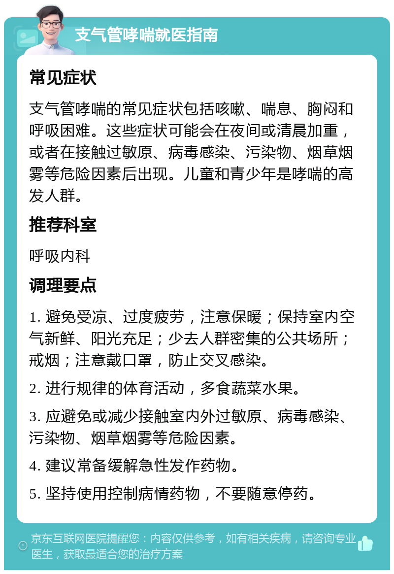 支气管哮喘就医指南 常见症状 支气管哮喘的常见症状包括咳嗽、喘息、胸闷和呼吸困难。这些症状可能会在夜间或清晨加重，或者在接触过敏原、病毒感染、污染物、烟草烟雾等危险因素后出现。儿童和青少年是哮喘的高发人群。 推荐科室 呼吸内科 调理要点 1. 避免受凉、过度疲劳，注意保暖；保持室内空气新鲜、阳光充足；少去人群密集的公共场所；戒烟；注意戴口罩，防止交叉感染。 2. 进行规律的体育活动，多食蔬菜水果。 3. 应避免或减少接触室内外过敏原、病毒感染、污染物、烟草烟雾等危险因素。 4. 建议常备缓解急性发作药物。 5. 坚持使用控制病情药物，不要随意停药。